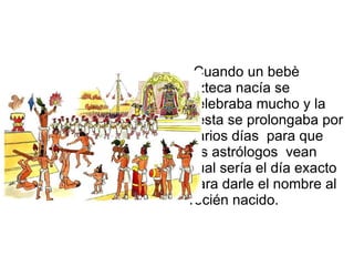Cuando un bebè azteca nacía se celebraba mucho y la fiesta se prolongaba por varios días  para que los astrólogos  vean cual sería el día exacto para darle el nombre al recién nacido. 