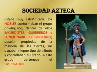 SOCIEDAD AZTECA
Estaba muy estratificada; los
NOBLES conformaban el grupo
privilegiado; dentro de ellos
SACERDOTES, GUERREROS y
FUNCIONARIOS DE GOBIERNO;
poseían propiedad de la
mayoría de las tierras, no
pagaban ningún tipo de tributo
y controlaban el Estado. A este
grupo        pertenece       el
EMPERADOR.
 