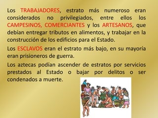 Los TRABAJADORES, estrato más numeroso eran
considerados no privilegiados, entre ellos los
CAMPESINOS, COMERCIANTES y los ARTESANOS, que
debían entregar tributos en alimentos, y trabajar en la
construcción de los edificios para el Estado.
Los ESCLAVOS eran el estrato más bajo, en su mayoría
eran prisioneros de guerra.
Los aztecas podían ascender de estratos por servicios
prestados al Estado o bajar por delitos o ser
condenados a muerte.
 