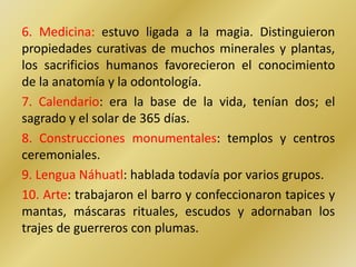 6. Medicina: estuvo ligada a la magia. Distinguieron
propiedades curativas de muchos minerales y plantas,
los sacrificios humanos favorecieron el conocimiento
de la anatomía y la odontología.
7. Calendario: era la base de la vida, tenían dos; el
sagrado y el solar de 365 días.
8. Construcciones monumentales: templos y centros
ceremoniales.
9. Lengua Náhuatl: hablada todavía por varios grupos.
10. Arte: trabajaron el barro y confeccionaron tapices y
mantas, máscaras rituales, escudos y adornaban los
trajes de guerreros con plumas.
 