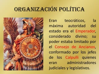 ORGANIZACIÓN POLÍTICA
          Eran     teocráticos,      la
          máxima autoridad del
          estado era el Emperador,
          considerado divino; su
          poder estaba limitado por
          el Consejo de Ancianos,
          conformado por los jefes
          de los Calpulli quienes
          eran       administradores
          judiciales y legislativos.
 