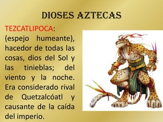 DIOSES AZTECAS
TEZCATLIPOCA:
(espejo humeante),
hacedor de todas las
cosas, dios del Sol y
las tinieblas; del
viento y la noche.
Era considerado rival
de Quetzalcóatl y
causante de la caída
del imperio.
 
