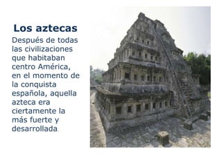 Los aztecas
Después de todas
las civilizaciones
que habitaban
centro América,
en el momento de
la conquista
española, aquella
azteca era
ciertamente la
más fuerte y
desarrollada.
 