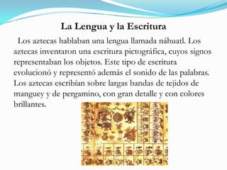La Lengua y la Escritura
Los aztecas hablaban una lengua llamada náhuatl. Los
aztecas inventaron una escritura pictográfica, cuyos signos
representaban los objetos. Este tipo de escritura
evolucionó y representó además el sonido de las palabras.
Los aztecas escribían sobre largas bandas de tejidos de
manguey y de pergamino, con gran detalle y con colores
brillantes.
 