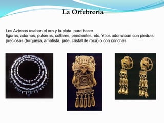 La Orfebrería
Los Aztecas usaban el oro y la plata para hacer
figuras, adornos, pulseras, collares, pendientes, etc. Y los adornaban con piedras
preciosas (turquesa, amatista, jade, cristal de roca) o con conchas.
 