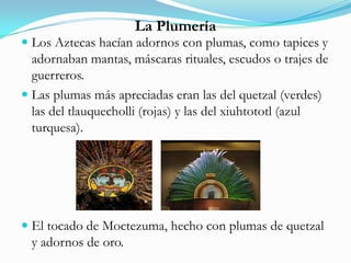 La Plumería
 Los Aztecas hacían adornos con plumas, como tapices y
adornaban mantas, máscaras rituales, escudos o trajes de
guerreros.
 Las plumas más apreciadas eran las del quetzal (verdes)
las del tlauquecholli (rojas) y las del xiuhtototl (azul
turquesa).
 El tocado de Moctezuma, hecho con plumas de quetzal
y adornos de oro.
 