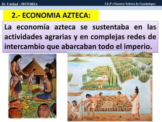 2.- ECONOMIA AZTECA:
La economía azteca se sustentaba en las
actividades agrarias y en complejas redes de
intercambio que abarcaban todo el imperio.
II- Unidad : HSTORIA I.E.P «Nuestra Señora de Guadalupe»
 