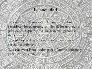 La sociedad
 Los nobles: El emperador, la familia real, los
sacerdotes, los guerreros, los hijos de los nobles, los
jefes de los calpullis y los que se habían ganado el
derecho a serlo.
 Los plebeyos: Los artesanos, los agricultores y
servidores públicos.
 Los esclavos: Eran usados para diferentes trabajos y
para sacrificios religiosos.
 