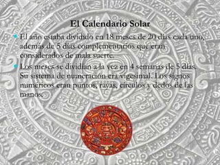 El Calendario Solar
 El año estaba dividido en 18 meses de 20 días cada uno,
además de 5 días complementarios que eran
considerados de mala suerte.
 Los meses se dividían a la vez en 4 semanas de 5 días.
Su sistema de numeración era vigesimal. Los signos
numéricos eran puntos, rayas, círculos y dedos de las
manos.
 