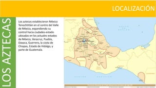 LOCALIZACIÓNLOSAZTECAS
Los aztecas establecieron México
Tenochtitlán en el centro del Valle
de México, expandiendo su
control hacia ciudades-estado
ubicadas en los actuales estados
de México, Veracruz, Puebla,
Oaxaca, Guerrero, la costa de
Chiapas, Estado de Hidalgo, y
parte de Guatemala.
 