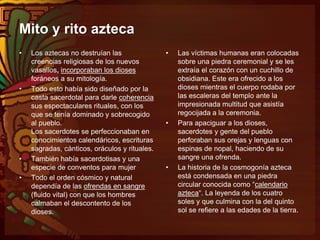 Mito y rito azteca
• Los aztecas no destruían las
creencias religiosas de los nuevos
vasallos, incorporaban los dioses
foráneos a su mitología.
• Todo esto había sido diseñado por la
casta sacerdotal para darle coherencia
sus espectaculares rituales, con los
que se tenía dominado y sobrecogido
al pueblo.
Los sacerdotes se perfeccionaban en
conocimientos calendáricos, escrituras
sagradas, cánticos, oráculos y rituales.
• También había sacerdotisas y una
especie de conventos para mujer
• Todo el orden cósmico y natural
dependía de las ofrendas en sangre
(fluido vital) con que los hombres
calmaban el descontento de los
dioses.
• Las víctimas humanas eran colocadas
sobre una piedra ceremonial y se les
extraía el corazón con un cuchillo de
obsidiana. Este era ofrecido a los
dioses mientras el cuerpo rodaba por
las escaleras del templo ante la
impresionada multitud que asistía
regocijada a la ceremonia.
• Para apaciguar a los dioses,
sacerdotes y gente del pueblo
perforaban sus orejas y lenguas con
espinas de nopal, haciendo de su
sangre una ofrenda.
• La historia de la cosmogonía azteca
está condensada en una piedra
circular conocida como “calendario
azteca“. La leyenda de los cuatro
soles y que culmina con la del quinto
sol se refiere a las edades de la tierra.
 