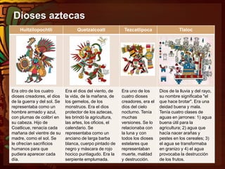 Dioses aztecas
Huitzilopochtli Quetzalcoatl Tezcatlipoca Tlaloc
Era otro de los cuatro
dioses creadores, el dios
de la guerra y del sol. Se
representaba como un
hombre armado y azul,
con plumas de colibrí en
su cabeza. Hijo de
Coatlicue, renacía cada
mañana del vientre de su
madre, como el sol. Se
le ofrecían sacrificios
humanos para que
pudiera aparecer cada
día.
Era el dios del viento, de
la vida, de la mañana, de
los gemelos, de los
monstruos. Era el dios
protector de los aztecas,
les brindó la agricultura,
las artes, los oficios, el
calendario. Se
representaba como un
anciano de larga barba
blanca, cuerpo pintado de
negro y máscara de rojo
hocico puntiagudo. Era la
serpiente emplumada.
Era uno de los
cuatro dioses
creadores, era el
dios del cielo
nocturno. Tenía
muchas
versiones. Se lo
relacionaba con
la luna y con
todos los dioses
estelares que
representaban
muerte, maldad
y destrucción.
Dios de la lluvia y del rayo,
su nombre significaba "el
que hace brotar". Era una
deidad buena y mala.
Tenía cuatro clases de
aguas en jarrones: 1) agua
buena útil para la
agricultura; 2) agua que
hacía nacer arañas y
pestes en los cereales; 3)
el agua se transformaba
en granizo y 4) el agua
provocaba la destrucción
de los frutos.
 