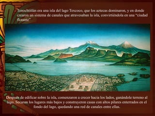 Tenochtitlán era una isla del lago Texcoco, que los aztecas dominaron, y en donde
crearon un sistema de canales que atravesaban la isla, convirtiéndola en una “ciudad
flotante”
Después de edificar sobre la isla, comenzaron a crecer hacia los lados, ganándole terreno al
lago. Secaron los lugares más bajos y construyeron casas con altos pilares enterrados en el
fondo del lago, quedando una red de canales entre ellas.
 