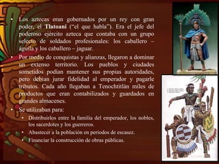 • Los aztecas eran gobernados por un rey con gran
poder, el Tlatoani (“el que habla”). Era el jefe del
poderoso ejército azteca que contaba con un grupo
selecto de soldados profesionales: los caballero –
águila y los caballero – jaguar.
• Por medio de conquistas y alianzas, llegaron a dominar
un extenso territorio. Los pueblos y ciudades
sometidos podían mantener sus propias autoridades,
pero debían jurar fidelidad al emperador y pagarle
tributos. Cada año llegaban a Tenochtitlán miles de
productos que eran contabilizados y guardados en
grandes almacenes.
• Se utilizaban para:
• Distribuirlos entre la familia del emperador, los nobles,
los sacerdotes y los guerreros.
• Abastecer a la población en periodos de escasez.
• Financiar la construcción de obras públicas.
 