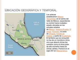 UBICACIÓN GEOGRÁFICA Y TEMPORAL
Los aztecas
establecieron México
Tenochtitlan en el centro del
Valle de México, expandiendo
su control hacia ciudades-
estado ubicadas en los
actuales estados
de México, Veracruz,Puebla, O
axaca, Guerrero, la costa
de Chiapas, Estado de
Hidalgo, y parte de Guatemala.
El territorio que se conquistó
no fue de un monótono clima,
sino que abarcó climas tan
variados como el clima polar
de alta montaña hasta los
climas cálidos. Floreció en el
siglo XIV en Mesoamérica.
 