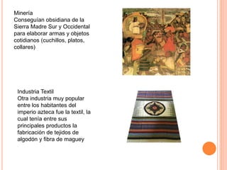 Minería
Conseguían obsidiana de la
Sierra Madre Sur y Occidental
para elaborar armas y objetos
cotidianos (cuchillos, platos,
collares)
Industria Textil
Otra industria muy popular
entre los habitantes del
imperio azteca fue la textil, la
cual tenía entre sus
principales productos la
fabricación de tejidos de
algodón y fibra de maguey
 