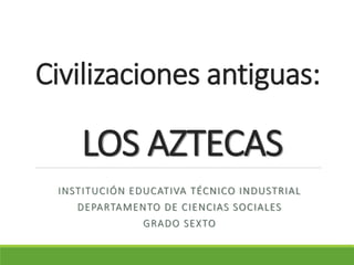Civilizaciones antiguas:
LOS AZTECAS
INSTITUCIÓN EDUCATIVA TÉCNICO INDUSTRIAL
DEPARTAMENTO DE CIENCIAS SOCIALES
GRADO SEXTO
 