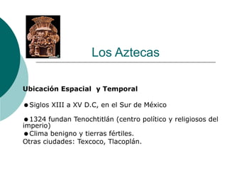 Los Aztecas
Ubicación Espacial y Temporal
Siglos XIII a XV D.C, en el Sur de México
1324 fundan Tenochtitlán (centro político y religiosos del
imperio)
Clima benigno y tierras fértiles.
Otras ciudades: Texcoco, Tlacoplán.
 
