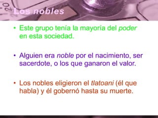 Los nobles
• Este grupo tenía la mayoría del poder
en esta sociedad.
• Alguien era noble por el nacimiento, ser
sacerdote, o los que ganaron el valor.
• Los nobles eligieron el tlatoani (él que
habla) y él gobernó hasta su muerte.
 
