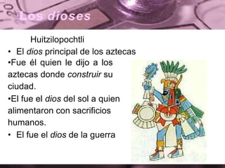 Los dioses
Huitzilopochtli
• El dios principal de los aztecas
•Fue él quien le dijo a los
aztecas donde construir su
ciudad.
•El fue el dios del sol a quien
alimentaron con sacrificios
humanos.
• El fue el dios de la guerra
 