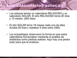 Los calendarios aztecas
• Los aztecas tenían un calendario RELIGIOSO y un
calendario SOLAR. El año RELIGIOSO tenía 20 días
y 13 meses. (260 días)
• El año SOLAR tenía 18 meses cada uno de ellos
duraba 20 días y restaban 5 días extra (365)
• Los arqueólogos observaron la forma en que estos
calendarios funcionaban mediante el análisis de
artefactos como piedras solares. Aquí hay una piedra
solar para que la analices.
 