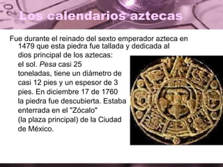 Los calendarios aztecas
Fue durante el reinado del sexto emperador azteca en
1479 que esta piedra fue tallada y dedicada al
dios principal de los aztecas:
el sol. Pesa casi 25
toneladas, tiene un diámetro de
casi 12 pies y un espesor de 3
pies. En diciembre 17 de 1760
la piedra fue descubierta. Estaba
enterrada en el "Zócalo"
(la plaza principal) de la Ciudad
de México.
 