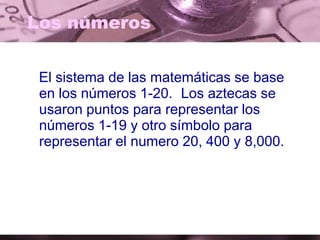 Los números
El sistema de las matemáticas se base
en los números 1-20. Los aztecas se
usaron puntos para representar los
números 1-19 y otro símbolo para
representar el numero 20, 400 y 8,000.
 