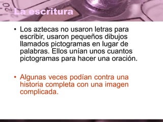 La escritura
• Los aztecas no usaron letras para
escribir, usaron pequeños dibujos
llamados pictogramas en lugar de
palabras. Ellos unían unos cuantos
pictogramas para hacer una oración.
• Algunas veces podían contra una
historia completa con una imagen
complicada.
 