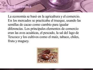 La Economía
La economía se basó en la agricultura y el comercio.
En los mercados se practicaba el trueque, usando las
semillas de cacao como cambio para igualar
diferencias. Los principales elementos de comercio
eran las aves acuáticas, el pescado, la sal del lago de
Texcoco y los cultivos como el maíz, tabaco, chiles,
fruta y maguey.
 
