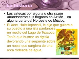 La historia
• Los aztecas por alguna u otra razón
abandonaron sus hogares en Aztlán....en
alguna parte del Noroeste de México.
• El dios, Huitzilopochtli, le dijo que guiara a
su pueblo a una isla pantanosa
en medio del Lago de Texcoco.
Tenía que buscar un águila
devorando una serpiente sobre
un nopal que surgiera de una
roca rodeada de agua.
 