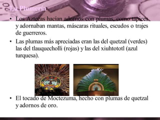 La Plumería
• Los Aztecas hacían adornos con plumas, como tapices
y adornaban mantas, máscaras rituales, escudos o trajes
de guerreros.
• Las plumas más apreciadas eran las del quetzal (verdes)
las del tlauquecholli (rojas) y las del xiuhtototl (azul
turquesa).
• El tocado de Moctezuma, hecho con plumas de quetzal
y adornos de oro.
 