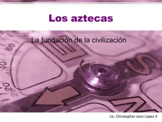 Los aztecas
La fundación de la civilización
Lic. Christopher Joan López V
 