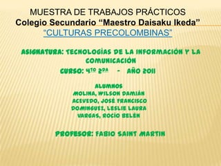 MUESTRA DE TRABAJOS PRÁCTICOS
Colegio Secundario “Maestro Daisaku Ikeda”
      “CULTURAS PRECOLOMBINAS”

 Asignatura: Tecnologías de la Información y la
                  Comunicación
           Curso: 4to 2da - Año 2011
                    Alumnos
             MOLINA, Wilson Damián
             ACEVEDO, José Francisco
             DOMINGUEZ, Leslie Laura
               VARGAS, Rocío Belén


         Profesor: Fabio Saint Martin
 