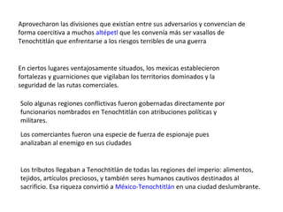 Aprovecharon las divisiones que existían entre sus adversarios y convencían de forma coercitiva a muchos  altépetl  que les convenía más ser vasallos de Tenochtitlán que enfrentarse a los riesgos terribles de una guerra En ciertos lugares ventajosamente situados, los mexicas establecieron fortalezas y guarniciones que vigilaban los territorios dominados y la seguridad de las rutas comerciales. Solo algunas regiones conflictivas fueron gobernadas directamente por funcionarios nombrados en Tenochtitlán con atribuciones políticas y militares. Los comerciantes fueron una especie de fuerza de espionaje pues analizaban al enemigo en sus ciudades  Los tributos llegaban a Tenochtitlán de todas las regiones del imperio: alimentos, tejidos, artículos preciosos, y también seres humanos cautivos destinados al sacrificio. Esa riqueza convirtió a  México-Tenochtitlán  en una ciudad deslumbrante. 