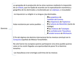 Dominio  se apropiaba de la producción de las otras naciones mediante la imposición de un  tributo , que era fijado de acuerdo con la especialización económica y geográfica de los dominados y recolectado por un  calpixque , o recaudador.  no impusieron su religión ni su lengua a los dominados.  Hubo resistencia por varios pueblos: los  popolocas  de  Teotitlán del Camino los  tlapanecos  de  Yopitzinco el  señorío de Metztitlán  (norte de Hidalgo) los  mixtecos  de  Tututepec la  confederación Tlaxcalteca   estado tarasco  de  Michoacán .  Los tlaxcaltecas eran enemigos acérrimos de los mexicas El fin del régimen de dominio internacional de los mexicas concluyó con la  Conquista  española de México-Tenochtitlán.  No solo fueron los europeos quienes participaron sino otros pueblo quienes veían en los recién llegados una oportunidad de poner fin al dominio tenochca 