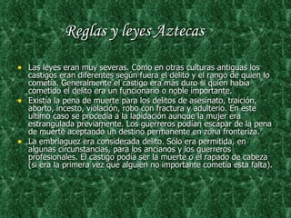Reglas y leyes Aztecas Las leyes eran muy severas. Como en otras culturas antiguas los castigos eran diferentes según fuera el delito y el rango de quien lo cometía. Generalmente el castigo era más duro si quien había cometido el delito era un funcionario o noble importante. Existía la pena de muerte para los delitos de asesinato, traición, aborto, incesto, violación, robo con fractura y adulterio. En este ultimo caso se procedía a la lapidación aunque la mujer era estrangulada previamente. Los guerreros podían escapar de la pena de muerte aceptando un destino permanente en zona fronteriza. La embriaguez era considerada delito. Sólo era permitida, en algunas circunstancias, para los ancianos y los guerreros profesionales. El castigo podía ser la muerte o el rapado de cabeza (si era la primera vez que alguien no importante cometía esta falta). 