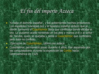El fin del imperio Azteca Ya bajo el dominio español , y los gobernantes hechos prisioneros .  Los españoles buscaban oro y el tesorero español ordenó que le dieran tormento a  Cuauhtémoc  para que confesara dónde estaba el oro. Le pusieron aceite hirviendo en los pies y manos a él y al señor de Tacuba, quien se quejaba y pedía a  Cuauhtémoc  que confesara, pero este no confeso. Ejecución de  Cuauhtémoc , último rey azteca. Cuauhtémoc permaneció preso durante 4 años. Fue asesinado por los conquistadores durante la expedición de  Cortés  hacia Centroamérica en 1525 