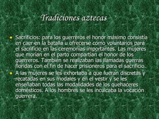 Tradiciones aztecas   Sacrificios: para los guerreros el honor máximo consistía en caer en la batalla u ofrecerse como voluntarios para el sacrificio en las ceremonias importantes. Las mujeres que morían en el parto compartían el honor de los guerreros. También se realizaban las llamadas guerras floridas con el fin de hacer prisioneros para el sacrificio. A las mujeres se les exhortaba a que fueran discretas y recatadas en sus modales y en el vestir y se les enseñaban todas las modalidades de los quehaceres domésticos. A los hombres se les inculcaba la vocación guerrera. 