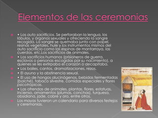 











• Los auto sacrificios. Se perforaban la lengua, los
lóbulos, y órganos sexuales y ofreciendo la sangre
recogida. La sangre se quemaba junto con papel,
resinas vegetales, hule y los instrumentos mismos del
auto sacrificio como las espinas de mantarraya, las
cuerdas, etc.Los sacrificios de animales.
• Los sacrificios humanos (prisioneros de guerra,
esclavos o personas escogidas por su nacimiento), a
quienes se les extirpaba el corazón o decapitaba.
• Los bailes, cantos, dramatizaciones, rezos.
• El ayuno y la abstinencia sexual.
• El uso de hongos alucinógenos, bebidas fermentadas
(balché), tabaco silvestre, comidas especiales y flores
psicotrópicas.
• Las ofrendas de animales, plantas, flores, estatuas,
incienso, ornamentos (plumas, conchas), turquesa,
obsidiana, jade, cobre y oro, entre otros.
Los mayas tuvieron un calendario para diversos festejos
y ceremonias.

 