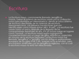 

La Escritura maya, comúnmente llamada Jeroglíficos
mayas, fueron el sistema de escritura usado por la civilización
maya precolombina en Mesoamerica, siendo el único sistema
de escritura descifrado de los sistemas de escritura
Mesoamericanos. Las primeras inscripciones que son
identificables como mayas datan del s. III adC, y la escritura fue
usada hasta un poco después de la llegada de los
conquistadores españoles en el s. XVI (e incluso luego en lugares
como Tayasal). La escritura maya usaba logogramas
complementados por un juego de glifos silabáricos, parecidos
en función de la escritura japonesa. La Escritura maya fue
llamada "jeroglífica" o "jeroglifa" por los antiguos exploradores
europeos de los siglos XVIII y XIX, quienes no lo entendían, pero
encontraron similitudes con los jeroglíficos egipcios, con la cual
la escritura maya no está tan relacionada.

 
