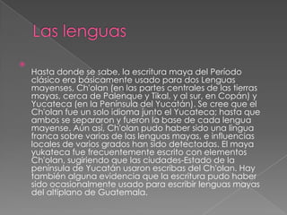

Hasta donde se sabe, la escritura maya del Período
clásico era básicamente usado para dos Lenguas
mayenses, Ch'olan (en las partes centrales de las tierras
mayas, cerca de Palenque y Tikal, y al sur, en Copán) y
Yucateca (en la Península del Yucatán). Se cree que el
Ch'olan fue un solo idioma junto el Yucateca; hasta que
ambos se separaron y fueron la base de cada lengua
mayense. Aún así, Ch'olan pudo haber sido una lingua
franca sobre varias de las lenguas mayas, e influencias
locales de varios grados han sido detectadas. El maya
yukateca fue frecuentemente escrito con elementos
Ch'olan, sugiriendo que las ciudades-Estado de la
península de Yucatán usaron escribas del Ch'olan. Hay
también alguna evidencia que la escritura pudo haber
sido ocasionalmente usado para escribir lenguas mayas
del altiplano de Guatemala.

 