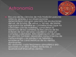 

Era una de las ciencias de más tradición para los
aztecas. gracias a sus observaciones
determinaron con gran precisión las revoluciones
del sol, de la luna, de venus, y, tal vez, de Marte;
agruparon las estrellas en constelaciones (que no
coinciden con las nuestras); conocieron la
existencia de los cometas; la frecuencia de los
eclipses de sol y de luna; y pudieron crear un
complejo calendario. Esta observación del cielo
les permitió también desarrollar conocimientos de
meteorología y así predecir las heladas o
establecer las características de los vientos
dominantes.
No obstante, cada fenómeno atmosférico era
asociado a un dios: a Tlaloc las lluvias, a
Quetzalcóatl Ehecatl los vientos.

 
