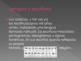 

Los aztecas, y tal vez ya
los teotihuacanos mil años
antes, hablaban una lengua
llamada náhuatl. La escritura mezclaba
pictogramas, ideogramas y signos
fonéticos. En sus escritos queda reflejada
su propia
historia, geografía, economía, religión..

 