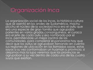 La organización social de los incas, la histórica cultura
que se asentó en los andes de Sudamérica. machu
picchu el núcleo de la sociedad inca era el ayllu que
era una especie de gran familia que agrupaba
parientes en varios grados consanguíneos. el curaca
era el jefe de cada ayllu y era nombrado por el
inca, permitiéndole un mejor control de las
comunidades. para completar el panorama hay que
decir que los ayllus se agrupaban tomando en cuenta
sus regiones de ubicación en las llamadas sayas. estas
sayas a su vez conformaban un huaman o provincia. si
alejamos mas la lupa veremos que las provincias se
agrupaban a su vez dentro de cada uno de los cuatro
suyos que existían.

 