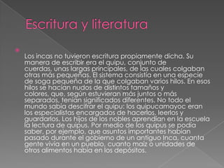 

Los incas no tuvieron escritura propiamente dicha. Su
manera de escribir era el quipu, conjunto de
cuerdas, unas largas principales, de las cuales colgaban
otras más pequeñas. El sistema consistía en una especie
de soga pequeña de la que colgaban varios hilos. En esos
hilos se hacían nudos de distintos tamaños y
colores, que, según estuvieran más juntos o más
separados, tenían significados diferentes. No todo el
mundo sabía descifrar el quipu: los quipucamayoc eran
los especialistas encargados de hacerlos, leerlos y
guardarlos. Los hijos de los nobles aprendían en la escuela
la lectura de quipus. Por medio de los quipus se podía
saber, por ejemplo, que asuntos importantes habían
pasado durante el gobierno de un antiguo Inca, cuanta
gente vivía en un pueblo, cuanto maíz o unidades de
otros alimentos había en los depósitos.

 