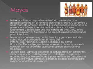 Los mayas fueron un pueblo sedentario que se ubicaba
geográficamente en el territorio del sur de México, Guatemala y
otras zonas de América Central. Es especialmente importante su
presencia e influencia en los territorios de las actuales
Guatemala y Belice, con una rica historia de unos 3.000 años.
Los antiguos mayas fueron una de las culturas mesoamericanas
precolombinas.
 Los mayas contruyeron grandes templos y grandes ciudades
como Nakbé, San Bartolo (en el norte del
Petén), Tikal, Palenque, Copán, Calakmul, así como
Uaxactún, Piedras Negras. Los monumentos de las mayas más
notables son las pirámides que construyeron en sus centros
religiosos.
 En esté blog, vamos a presentar la cultura maya en differentes
rúbricas que son : La Historia Maya, La Religión, Las Artes, La
Arquitectura, Las Matemáticas, y para terminar La Decadencia
de la cultura maya. También, ponemos enlaces externos para
mejor conocer la cultura maya.


 