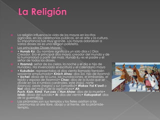 









La religión influenca la vida de los mayas en los ritos
agrícolas, en las ceremonias públicas, en el arte y la cultura.
Su importancia fue muy grande. Los mayas adoraban a
varios dioses así es una religíon polisteíta.
Los principales Dioses Mayas :
• Hunab Kú: (Su nombre significa « un solo dios « ) Dios
Creador. Era el principal dios maya, creador del mundo y de
la humanidad a partir del maíz. Hunab Ku es el padre y el
señor de todos los dioses.
• Itzamná: señor de los cielos, la noche y el día e hijo de
Hunabkú. Ha invenciado el escritura y el calendario maya
• Kukulkán: representaba al dios viento llamado también
serpiente emplumada• Kinich Ahau: dios Sol, hijo de Itzamná
• Ixchel: diosa de la Luna, las inundaciones, el embarazo, el
tejido y esposa de Itzamná• Chac: dios de la lluvia que se
divide en los 4 rumbos cardinales, este (rojo), norte
(blanco), oeste (negro) y sur (amarillo)• Wakax Yol K’awil o
Nal: dios del maíz o de la agricultura• Ah
Puch, Kisin, Kimil, Yun cax o Hun Ahaw: dios de la muerte•
Ixtab: diosa del suicidio• Ik: dios del viento• Kakupakat: dios
de la guerraRitos
Las pirámides son sus templos y los fieles asistían a las
ceremonias al aire libre, abajo y al frente, de la pirámidetemplo.

 