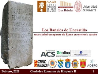 Febrero, 2022 Ciudades Romanas de Hispania II 1
Los Bañales de Uncastillo
una ciudad-escaparate de Roma en territorio vascón
 