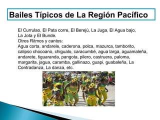 Bailes Típicos de La Región Pacífico
  El Currulao, El Pata corre, El Berejú, La Juga, El Agua bajo,
  La Jota y El Bunde.
  Otros Ritmos y cantos:
  Agua corta, andarele, caderona, polca, mazurca, tamborito,
  calipso chocoano, chigualo, caracumbé, agua larga, aguamaleña,
  andarete, tiguaranda, pangota, pilero, castruera, paloma,
  margarita, jagua, caramba, gallinazo, guapi, guabaleña, La
  Contradanza, La danza, etc.
 