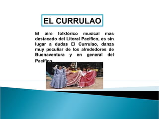EL CURRULAO
El aire folklórico musical mas
destacado del Litoral Pacifico, es sin
lugar a dudas El Currulao, danza
muy peculiar de los alrededores de
Buenaventura y en general del
Pacifico.
 